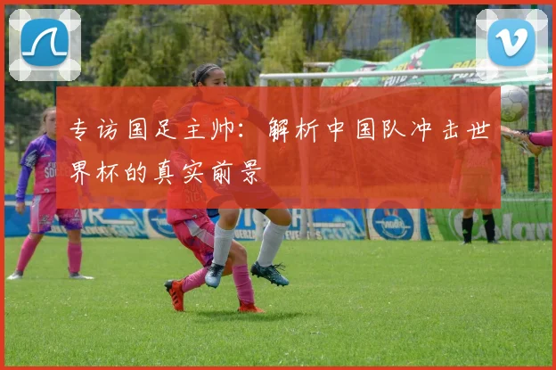 专访国足主帅：解析中国队冲击世界杯的真实前景