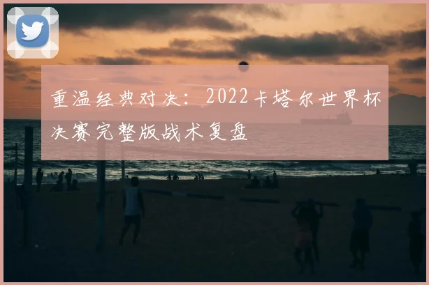 重温经典对决：2022卡塔尔世界杯决赛完整版战术复盘
