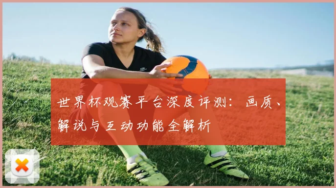 世界杯观赛平台深度评测：画质、解说与互动功能全解析