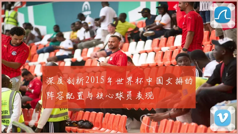 深度剖析2015年世界杯中国女排的阵容配置与核心球员表现
