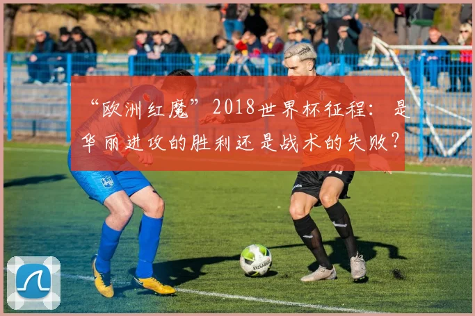 “欧洲红魔”2018世界杯征程：是华丽进攻的胜利还是战术的失败？