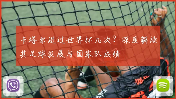 卡塔尔进过世界杯几次?深度解读其足球发展与国家队成绩