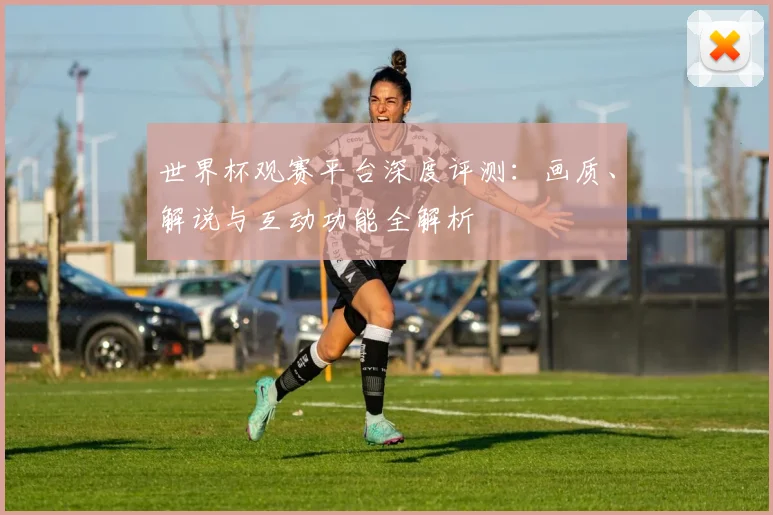 世界杯观赛平台深度评测：画质、解说与互动功能全解析