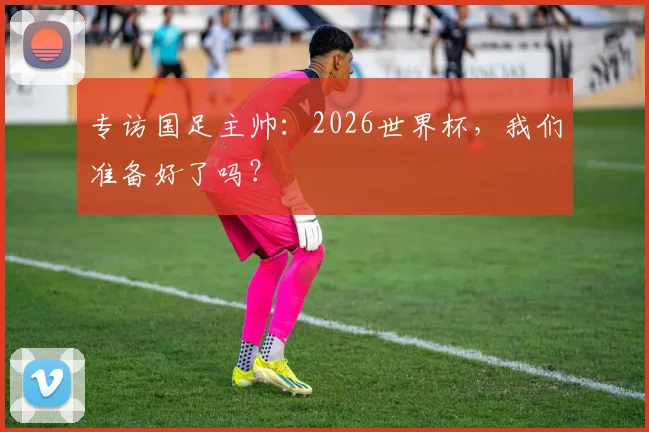 专访国足主帅：2026世界杯，我们准备好了吗？