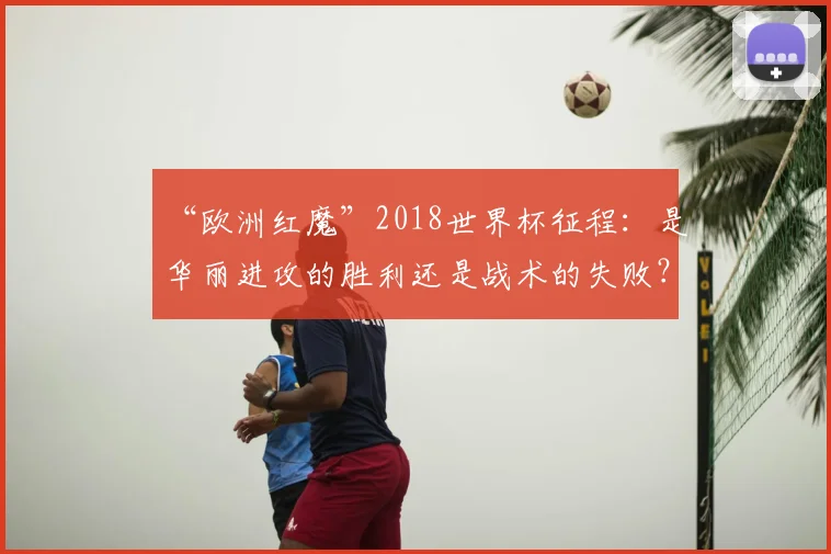 “欧洲红魔”2018世界杯征程：是华丽进攻的胜利还是战术的失败？