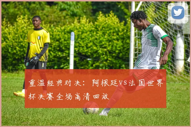 重温经典对决：阿根廷vs法国世界杯决赛全场高清回放