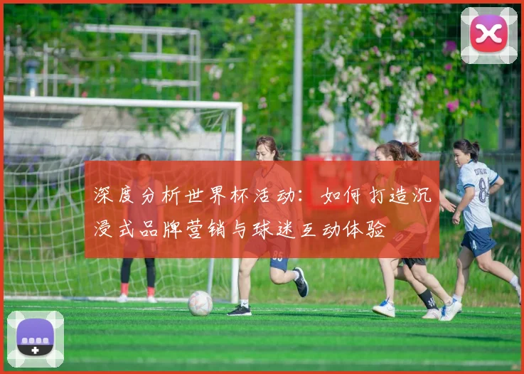 深度分析世界杯活动：如何打造沉浸式品牌营销与球迷互动体验