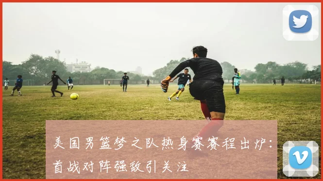 美国男篮梦之队热身赛赛程出炉：首战对阵强敌引关注