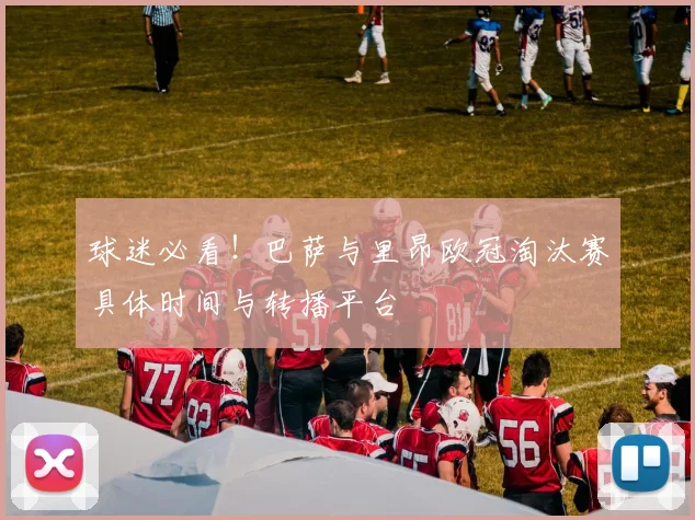 球迷必看！巴萨与里昂欧冠淘汰赛具体时间与转播平台