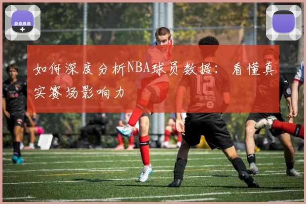 如何深度分析NBA球员数据：看懂真实赛场影响力