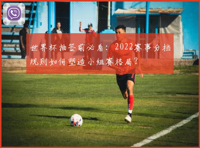 世界杯抽签前必看：2022赛事分档规则如何塑造小组赛格局？
