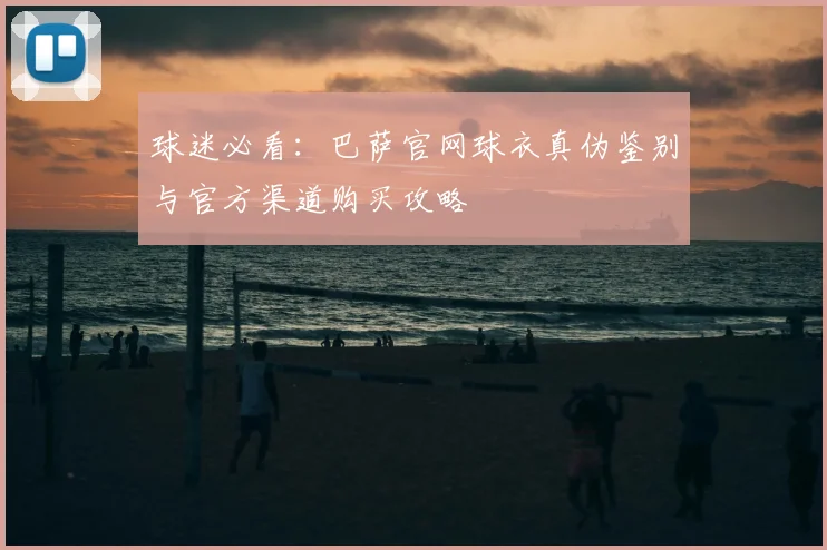 球迷必看：巴萨官网球衣真伪鉴别与官方渠道购买攻略