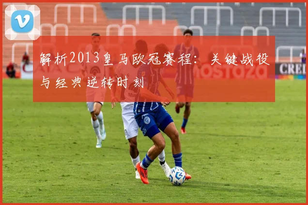 解析2013皇马欧冠赛程：关键战役与经典逆转时刻