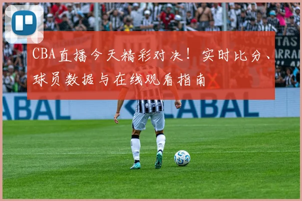 CBA直播今天精彩对决！实时比分、球员数据与在线观看指南