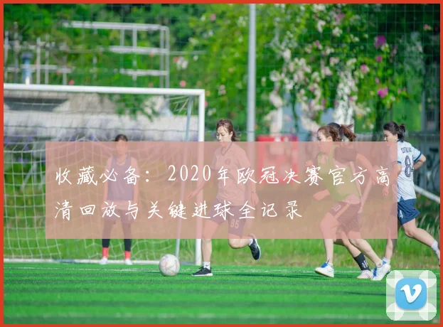 收藏必备：2020年欧冠决赛官方高清回放与关键进球全记录