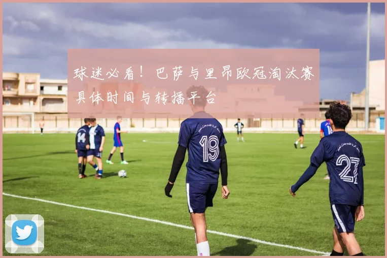 球迷必看!巴萨与里昂欧冠淘汰赛具体时间与转播平台