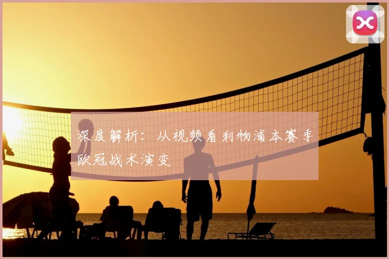 深度解析：从视频看利物浦本赛季欧冠战术演变