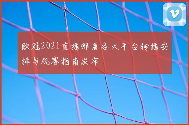 欧冠2021直播哪看各大平台转播安排与观赛指南发布