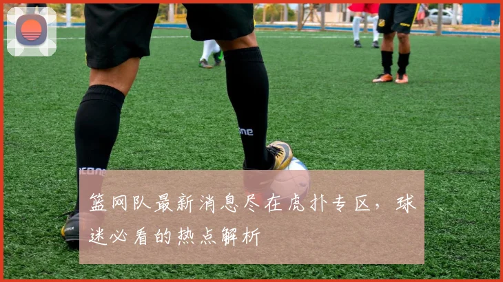 篮网队最新消息尽在虎扑专区，球迷必看的热点解析