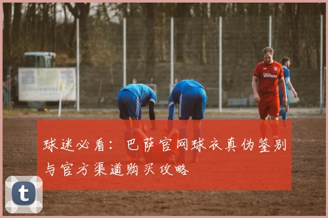 球迷必看:巴萨官网球衣真伪鉴别与官方渠道购买攻略