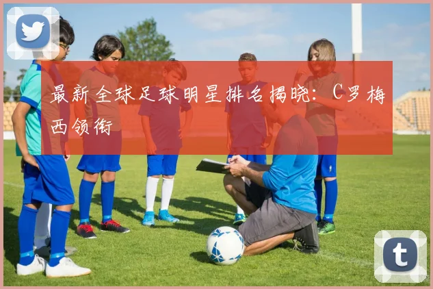 最新全球足球明星排名揭晓：C罗梅西领衔