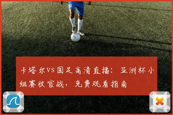 卡塔尔vs国足高清直播：亚洲杯小组赛收官战，免费观看指南