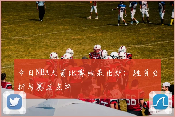 今日NBA火箭比赛结果出炉：胜负分析与赛后点评