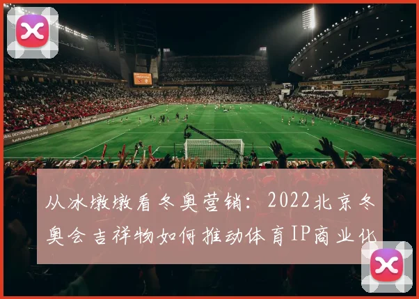从冰墩墩看冬奥营销：2022北京冬奥会吉祥物如何推动体育IP商业化