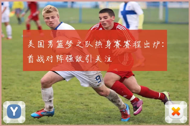 美国男篮梦之队热身赛赛程出炉：首战对阵强敌引关注